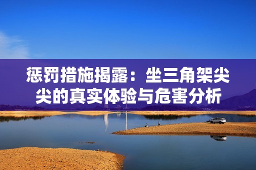 惩罚措施揭露：坐三角架尖尖的真实体验与危害分析