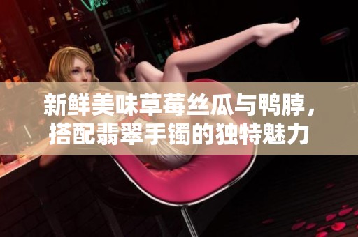新鲜美味草莓丝瓜与鸭脖，搭配翡翠手镯的独特魅力