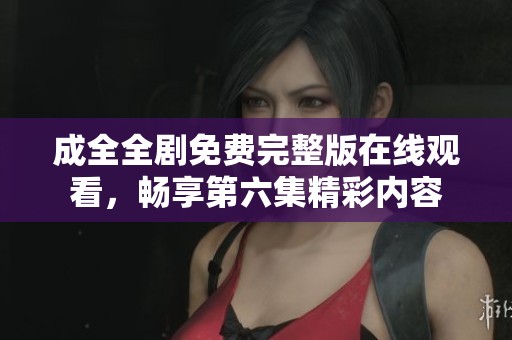 成全全剧免费完整版在线观看，畅享第六集精彩内容