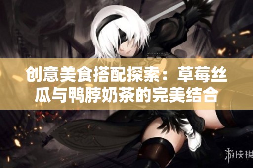 创意美食搭配探索：草莓丝瓜与鸭脖奶茶的完美结合