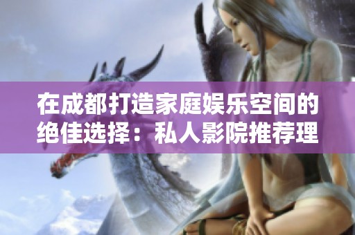 在成都打造家庭娱乐空间的绝佳选择：私人影院推荐理由解析
