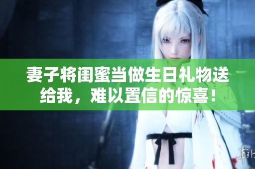 妻子将闺蜜当做生日礼物送给我，难以置信的惊喜！