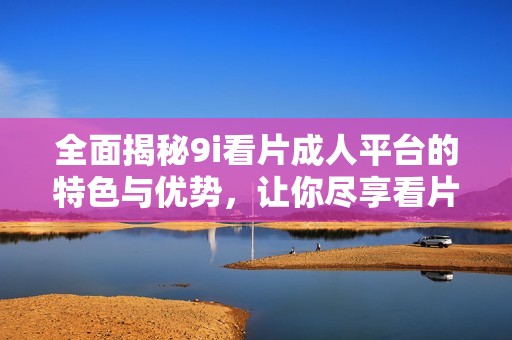 全面揭秘9i看片成人平台的特色与优势，让你尽享看片乐趣