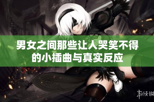 男女之间那些让人哭笑不得的小插曲与真实反应