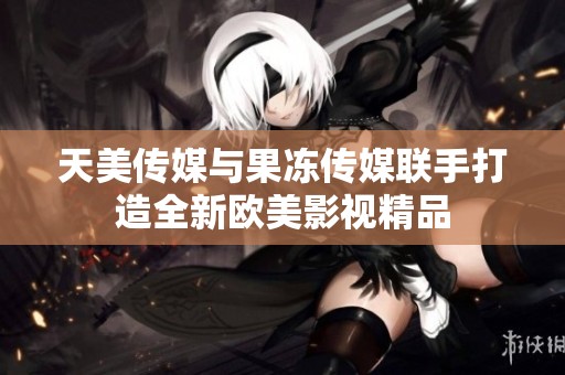 天美传媒与果冻传媒联手打造全新欧美影视精品