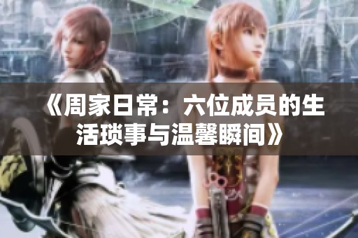 《周家日常：六位成员的生活琐事与温馨瞬间》