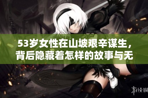 53岁女性在山坡艰辛谋生，背后隐藏着怎样的故事与无奈