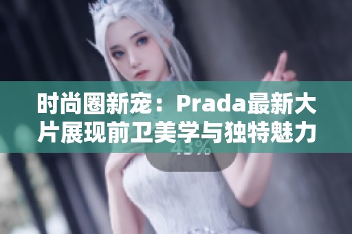 时尚圈新宠：Prada最新大片展现前卫美学与独特魅力