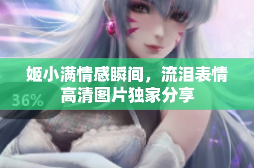 姬小满情感瞬间，流泪表情高清图片独家分享