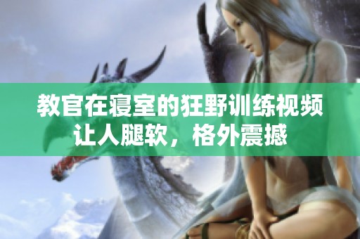教官在寝室的狂野训练视频让人腿软，格外震撼