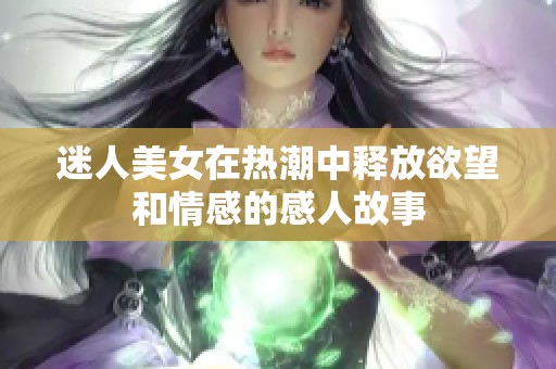 迷人美女在热潮中释放欲望和情感的感人故事