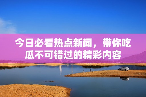 今日必看热点新闻，带你吃瓜不可错过的精彩内容