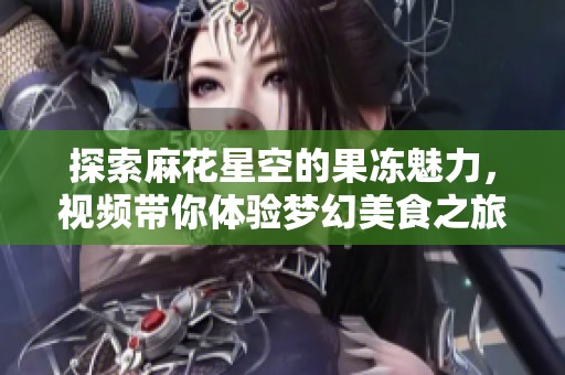 探索麻花星空的果冻魅力，视频带你体验梦幻美食之旅