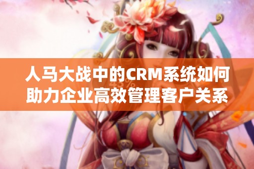 人马大战中的CRM系统如何助力企业高效管理客户关系