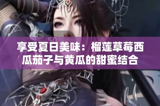 享受夏日美味：榴莲草莓西瓜茄子与黄瓜的甜蜜结合