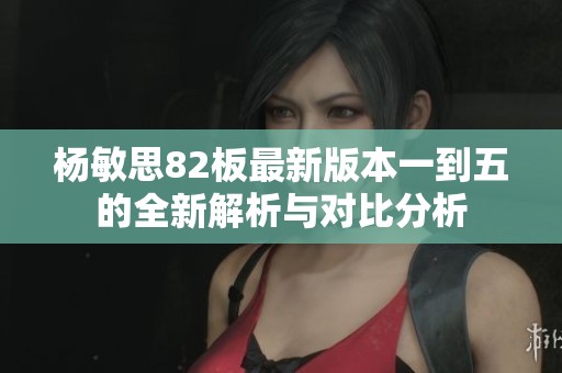 杨敏思82板最新版本一到五的全新解析与对比分析