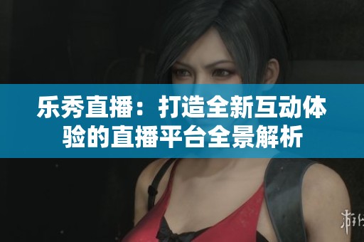 乐秀直播：打造全新互动体验的直播平台全景解析