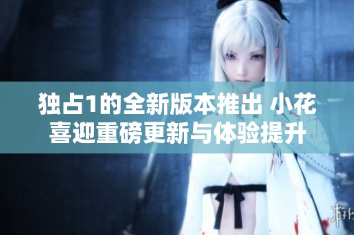 独占1的全新版本推出 小花喜迎重磅更新与体验提升