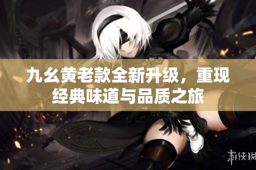 九幺黄老款全新升级，重现经典味道与品质之旅