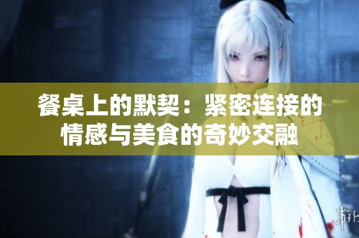 餐桌上的默契：紧密连接的情感与美食的奇妙交融