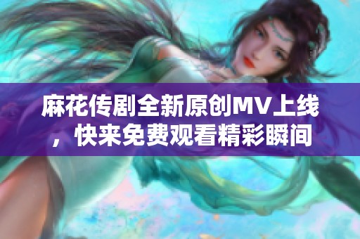 麻花传剧全新原创MV上线，快来免费观看精彩瞬间