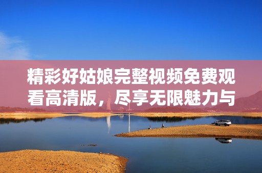 精彩好姑娘完整视频免费观看高清版，尽享无限魅力与感动