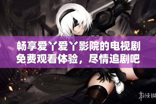畅享爱丫爱丫影院的电视剧免费观看体验，尽情追剧吧