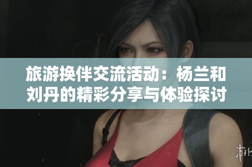 旅游换伴交流活动：杨兰和刘丹的精彩分享与体验探讨