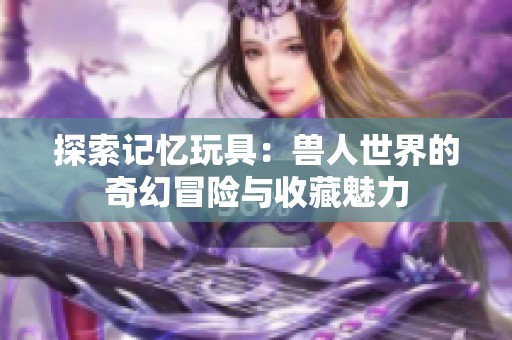 探索记忆玩具：兽人世界的奇幻冒险与收藏魅力