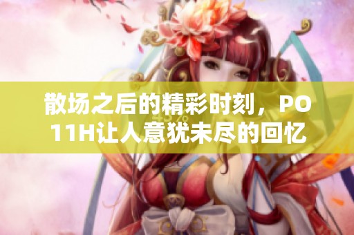散场之后的精彩时刻，PO11H让人意犹未尽的回忆