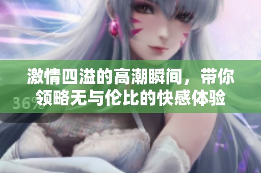 激情四溢的高潮瞬间，带你领略无与伦比的快感体验