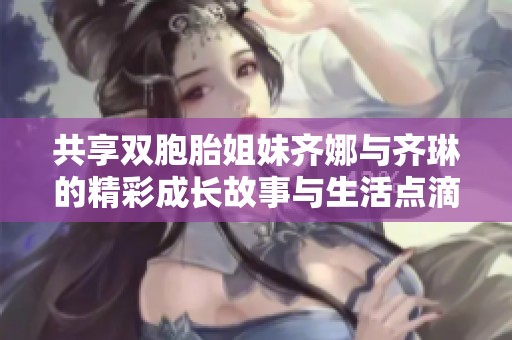 共享双胞胎姐妹齐娜与齐琳的精彩成长故事与生活点滴