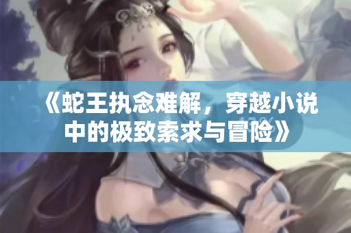 《蛇王执念难解，穿越小说中的极致索求与冒险》