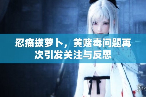 忍痛拔萝卜，黄赌毒问题再次引发关注与反思