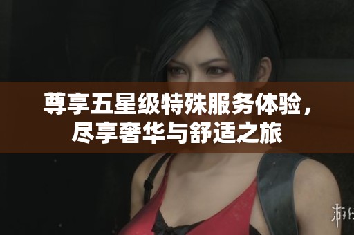 尊享五星级特殊服务体验，尽享奢华与舒适之旅