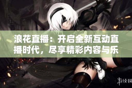 浪花直播：开启全新互动直播时代，尽享精彩内容与乐趣