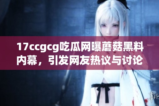 17ccgcg吃瓜网曝蘑菇黑料内幕，引发网友热议与讨论