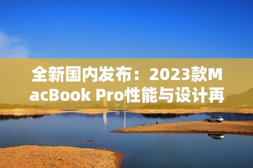 全新国内发布：2023款MacBook Pro性能与设计再升级