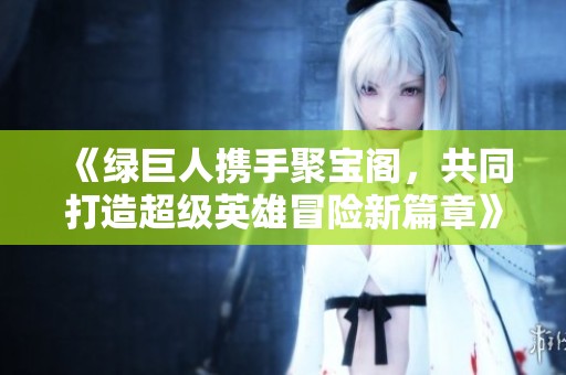 《绿巨人携手聚宝阁，共同打造超级英雄冒险新篇章》