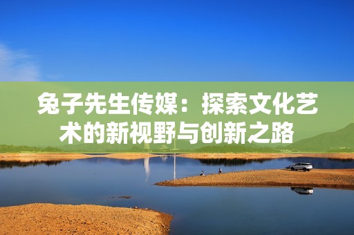 兔子先生传媒：探索文化艺术的新视野与创新之路