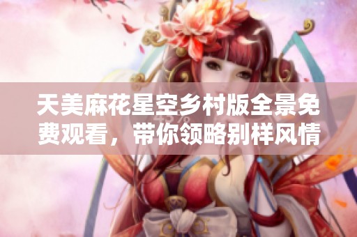 天美麻花星空乡村版全景免费观看，带你领略别样风情