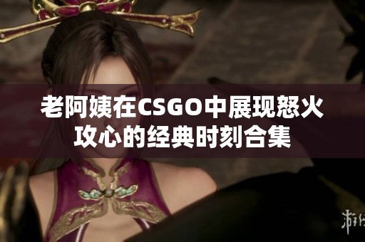 老阿姨在CSGO中展现怒火攻心的经典时刻合集