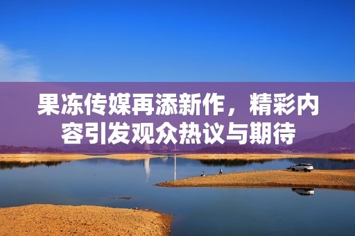果冻传媒再添新作，精彩内容引发观众热议与期待