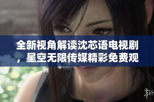 全新视角解读沈芯语电视剧，星空无限传媒精彩免费观看