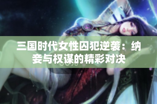 三国时代女性囚犯逆袭：纳妾与权谋的精彩对决
