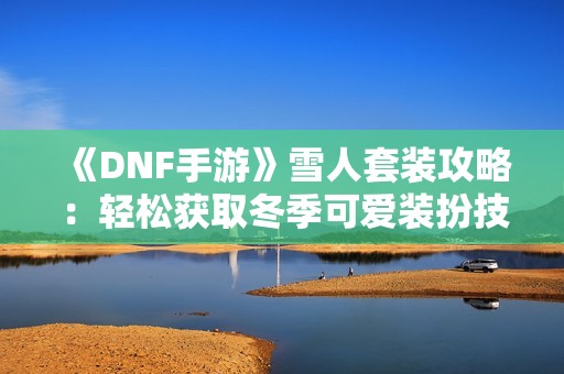 《DNF手游》雪人套装攻略：轻松获取冬季可爱装扮技巧分享