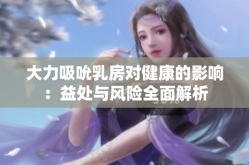 大力吸吮乳房对健康的影响：益处与风险全面解析