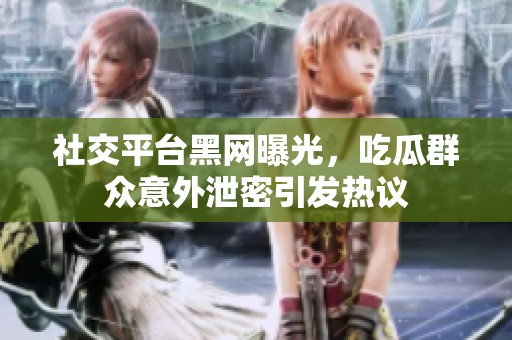 社交平台黑网曝光，吃瓜群众意外泄密引发热议