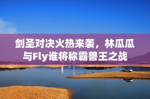 剑圣对决火热来袭，林瓜瓜与Fly谁将称霸兽王之战
