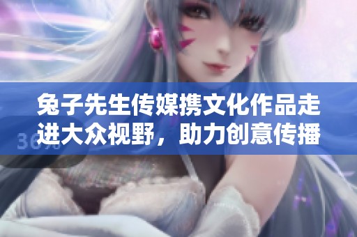 兔子先生传媒携文化作品走进大众视野，助力创意传播